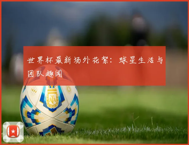 世界杯最新场外花絮:球星生活与团队趣闻