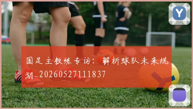 国足主教练专访：解析球队未来规划_20260527111837