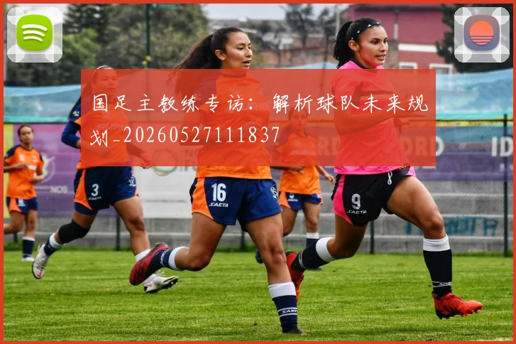 国足主教练专访:解析球队未来规划_20260527111837