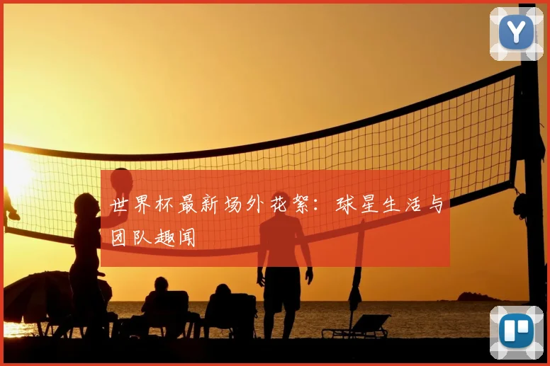 世界杯最新场外花絮：球星生活与团队趣闻