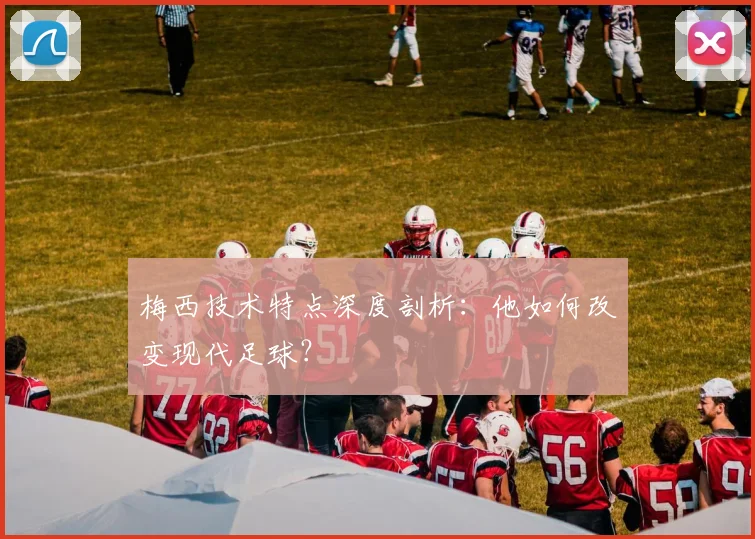 梅西技术特点深度剖析:他如何改变现代足球?