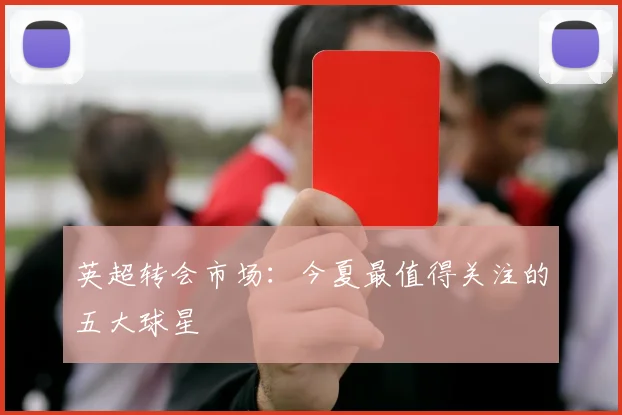 英超转会市场:今夏最值得关注的五大球星